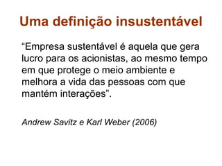 Uma definição insustentável
“Empresa sustentável é aquela que gera
lucro para os acionistas, ao mesmo tempo
em que protege o meio ambiente e
melhora a vida das pessoas com que
mantém interações”.

Andrew Savitz e Karl Weber (2006)
 