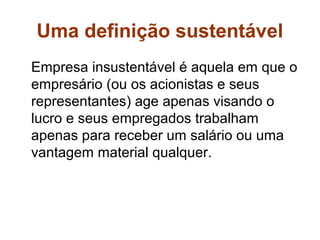 Uma definição sustentável
Empresa insustentável é aquela em que o
empresário (ou os acionistas e seus
representantes) age apenas visando o
lucro e seus empregados trabalham
apenas para receber um salário ou uma
vantagem material qualquer.
 