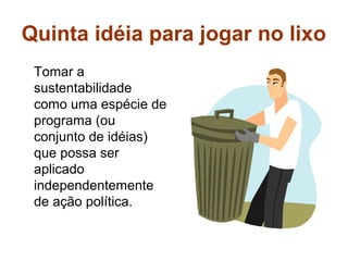 Quinta idéia para jogar no lixo
 Tomar a
 sustentabilidade
 como uma espécie de
 programa (ou
 conjunto de idéias)
 que possa ser
 aplicado
 independentemente
 de ação política.
 