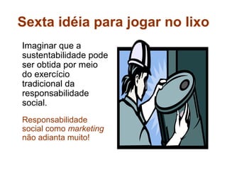Sexta idéia para jogar no lixo
Imaginar que a
sustentabilidade pode
ser obtida por meio
do exercício
tradicional da
responsabilidade
social.
Responsabilidade
social como marketing
não adianta muito!
 