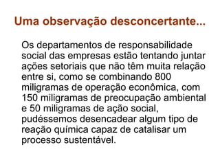 Uma observação desconcertante...
 Os departamentos de responsabilidade
 social das empresas estão tentando juntar
 ações setoriais que não têm muita relação
 entre si, como se combinando 800
 miligramas de operação econômica, com
 150 miligramas de preocupação ambiental
 e 50 miligramas de ação social,
 pudéssemos desencadear algum tipo de
 reação química capaz de catalisar um
 processo sustentável.
 