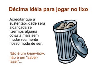 Décima idéia para jogar no lixo
Acreditar que a
sustentabilidade será
alcançada se
fizermos alguma
coisa a mais sem
mudar realmente
nosso modo de ser.

Não é um know-how,
não é um “saber-
fazer”...
 