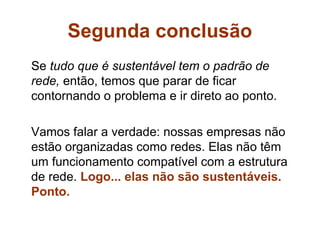 Segunda conclusão
Se tudo que é sustentável tem o padrão de
rede, então, temos que parar de ficar
contornando o problema e ir direto ao ponto.

Vamos falar a verdade: nossas empresas não
estão organizadas como redes. Elas não têm
um funcionamento compatível com a estrutura
de rede. Logo... elas não são sustentáveis.
Ponto.
 