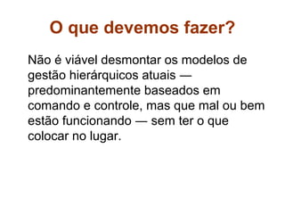 O que devemos fazer?
Não é viável desmontar os modelos de
gestão hierárquicos atuais ―
predominantemente baseados em
comando e controle, mas que mal ou bem
estão funcionando ― sem ter o que
colocar no lugar.
 