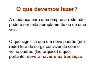 O que devemos fazer?
A mudança para uma empresa-rede não
poderá ser feita abruptamente ou de uma
vez.

O que significa que um novo padrão (em
rede) terá de surgir convivendo com o
velho padrão (hierárquico) e que,
portanto, deverá haver uma transição.
 