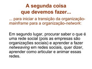 A segunda coisa
      que devemos fazer...
... para iniciar a transição da organização-
mainframe para a organização-network:

Em segundo lugar, procurar saber o que é
uma rede social (pois as empresas são
organizações sociais) e aprender a fazer
netweaving em redes sociais, quer dizer,
aprender como articular e animar essas
redes.
 
