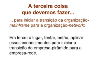 A terceira coisa
      que devemos fazer...
... para iniciar a transição da organização-
mainframe para a organização-network:

Em terceiro lugar, tentar, então, aplicar
esses conhecimentos para iniciar a
transição da empresa-pirâmide para a
empresa-rede.
 