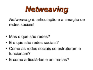 Netweaving
 Netweaving é: articulação e animação de
 redes sociais!

• Mas o que são redes?
• E o que são redes sociais?
• Como as redes sociais se estruturam e
  funcionam?
• E como articulá-las e animá-las?
 