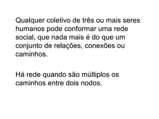 Qualquer coletivo de três ou mais seres
humanos pode conformar uma rede
social, que nada mais é do que um
conjunto de relações, conexões ou
caminhos.

Há rede quando são múltiplos os
caminhos entre dois nodos.
 