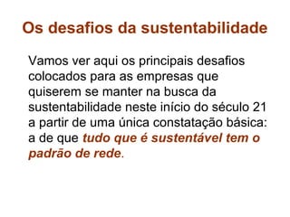 Os desafios da sustentabilidade
Vamos ver aqui os principais desafios
colocados para as empresas que
quiserem se manter na busca da
sustentabilidade neste início do século 21
a partir de uma única constatação básica:
a de que tudo que é sustentável tem o
padrão de rede.
 