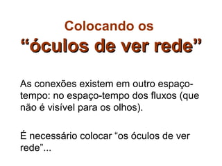 Colocando os
“óculos de ver rede”
As conexões existem em outro espaço-
tempo: no espaço-tempo dos fluxos (que
não é visível para os olhos).

É necessário colocar “os óculos de ver
rede”...
 
