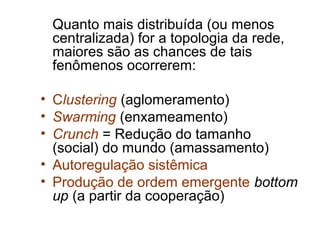 Quanto mais distribuída (ou menos
 centralizada) for a topologia da rede,
 maiores são as chances de tais
 fenômenos ocorrerem:

• Clustering (aglomeramento)
• Swarming (enxameamento)
• Crunch = Redução do tamanho
  (social) do mundo (amassamento)
• Autoregulação sistêmica
• Produção de ordem emergente bottom
  up (a partir da cooperação)
 