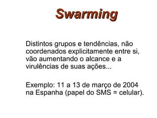 Swarming

Distintos grupos e tendências, não
coordenados explicitamente entre si,
vão aumentando o alcance e a
virulências de suas ações...

Exemplo: 11 a 13 de março de 2004
na Espanha (papel do SMS = celular).
 