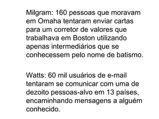 Milgram: 160 pessoas que moravam
em Omaha tentaram enviar cartas
para um corretor de valores que
trabalhava em Boston utilizando
apenas intermediários que se
conhecessem pelo nome de batismo.

Watts: 60 mil usuários de e-mail
tentaram se comunicar com uma de
dezoito pessoas-alvo em 13 países,
encaminhando mensagens a alguém
conhecido.
 