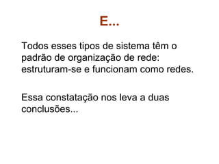 E...
Todos esses tipos de sistema têm o
padrão de organização de rede:
estruturam-se e funcionam como redes.

Essa constatação nos leva a duas
conclusões...
 