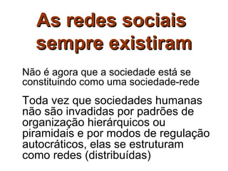 As redes sociais
  sempre existiram
Não é agora que a sociedade está se
constituindo como uma sociedade-rede
Toda vez que sociedades humanas
não são invadidas por padrões de
organização hierárquicos ou
piramidais e por modos de regulação
autocráticos, elas se estruturam
como redes (distribuídas)
 