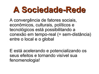 A Sociedade-Rede
A convergência de fatores sociais,
econômicos, culturais, políticos e
tecnológicos está possibilitando a
conexão em tempo-real (= sem-distância)
entre o local e o global

E está acelerando e potencializando os
seus efeitos e tornando visível sua
fenomenologia!
 