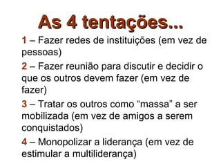 As 4 tentações...
1 – Fazer redes de instituições (em vez de
pessoas)
2 – Fazer reunião para discutir e decidir o
que os outros devem fazer (em vez de
fazer)
3 – Tratar os outros como “massa” a ser
mobilizada (em vez de amigos a serem
conquistados)
4 – Monopolizar a liderança (em vez de
estimular a multiliderança)
 