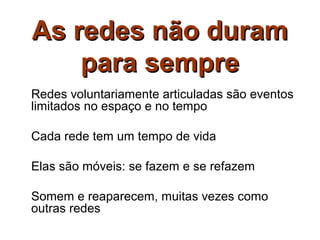 As redes não duram
    para sempre
Redes voluntariamente articuladas são eventos
limitados no espaço e no tempo

Cada rede tem um tempo de vida

Elas são móveis: se fazem e se refazem

Somem e reaparecem, muitas vezes como
outras redes
 