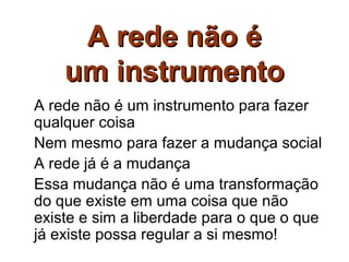 A rede não é
    um instrumento
A rede não é um instrumento para fazer
qualquer coisa
Nem mesmo para fazer a mudança social
A rede já é a mudança
Essa mudança não é uma transformação
do que existe em uma coisa que não
existe e sim a liberdade para o que o que
já existe possa regular a si mesmo!
 