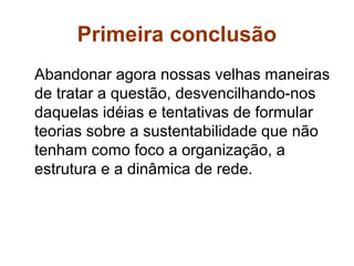 Primeira conclusão
Abandonar agora nossas velhas maneiras
de tratar a questão, desvencilhando-nos
daquelas idéias e tentativas de formular
teorias sobre a sustentabilidade que não
tenham como foco a organização, a
estrutura e a dinâmica de rede.
 