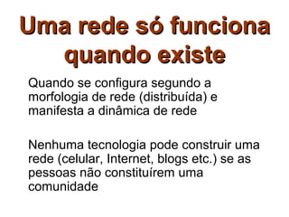 Uma rede só funciona
  quando existe
Quando se configura segundo a
morfologia de rede (distribuída) e
manifesta a dinâmica de rede

Nenhuma tecnologia pode construir uma
rede (celular, Internet, blogs etc.) se as
pessoas não constituírem uma
comunidade
 