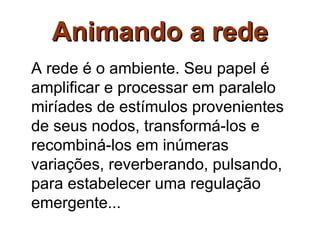Animando a rede
A rede é o ambiente. Seu papel é
amplificar e processar em paralelo
miríades de estímulos provenientes
de seus nodos, transformá-los e
recombiná-los em inúmeras
variações, reverberando, pulsando,
para estabelecer uma regulação
emergente...
 