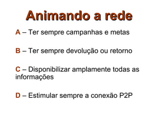 Animando a rede
A – Ter sempre campanhas e metas

B – Ter sempre devolução ou retorno

C – Disponibilizar amplamente todas as
informações

D – Estimular sempre a conexão P2P
 