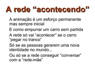 A rede “acontecendo”
A animação é um esforço permanente
mas sempre inicial
E como empurrar um carro sem partida
A rede só vai “acontecer” se o carro
“pegar no tranco”
Só se as pessoas gerarem uma nova
identidade no mundo...
Ou só se a rede conseguir “conversar”
com a “rede-mãe”
 