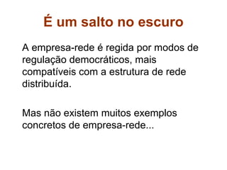 É um salto no escuro
A empresa-rede é regida por modos de
regulação democráticos, mais
compatíveis com a estrutura de rede
distribuída.

Mas não existem muitos exemplos
concretos de empresa-rede...
 