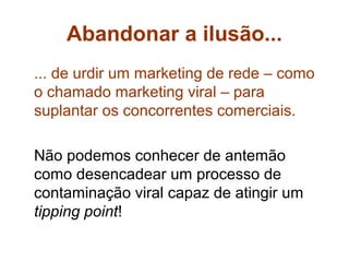 Abandonar a ilusão...
... de urdir um marketing de rede – como
o chamado marketing viral – para
suplantar os concorrentes comerciais.

Não podemos conhecer de antemão
como desencadear um processo de
contaminação viral capaz de atingir um
tipping point!
 