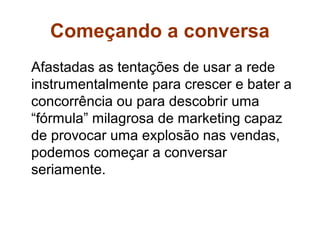 Começando a conversa
Afastadas as tentações de usar a rede
instrumentalmente para crescer e bater a
concorrência ou para descobrir uma
“fórmula” milagrosa de marketing capaz
de provocar uma explosão nas vendas,
podemos começar a conversar
seriamente.
 