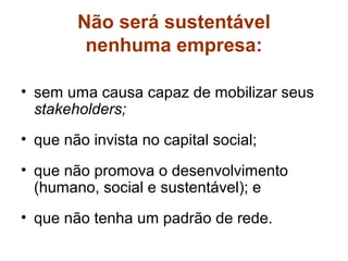 Não será sustentável
         nenhuma empresa:

• sem uma causa capaz de mobilizar seus
  stakeholders;
• que não invista no capital social;
• que não promova o desenvolvimento
  (humano, social e sustentável); e
• que não tenha um padrão de rede.
 