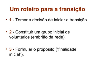 Um roteiro para a transição
• 1 - Tomar a decisão de iniciar a transição.

• 2 - Constituir um grupo inicial de
  voluntários (embrião da rede).

• 3 - Formular o propósito (“finalidade
  inicial”).
 