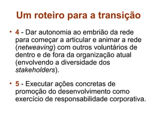 Um roteiro para a transição
• 4 - Dar autonomia ao embrião da rede
  para começar a articular e animar a rede
  (netweaving) com outros voluntários de
  dentro e de fora da organização atual
  (envolvendo a diversidade dos
  stakeholders).
• 5 - Executar ações concretas de
  promoção do desenvolvimento como
  exercício de responsabilidade corporativa.
 