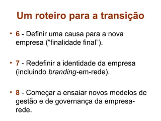 Um roteiro para a transição
• 6 - Definir uma causa para a nova
  empresa (“finalidade final”).

• 7 - Redefinir a identidade da empresa
  (incluindo branding-em-rede).

• 8 - Começar a ensaiar novos modelos de
  gestão e de governança da empresa-
  rede.
 