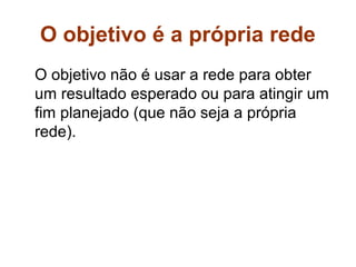 O objetivo é a própria rede
O objetivo não é usar a rede para obter
um resultado esperado ou para atingir um
fim planejado (que não seja a própria
rede).
 