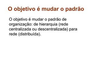 O objetivo é mudar o padrão
O objetivo é mudar o padrão de
organização: de hierarquia (rede
centralizada ou descentralizada) para
rede (distribuída).
 