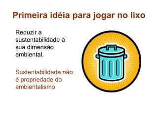 Primeira idéia para jogar no lixo
Reduzir a
sustentabilidade à
sua dimensão
ambiental.

Sustentabilidade não
é propriedade do
ambientalismo
 