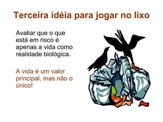 Terceira idéia para jogar no lixo Avaliar que o que está em risco é apenas a vida como realidade biológica. A vida é um valor principal, mas não o único! 