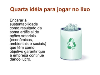 Quarta idéia para jogar no lixo Encarar a sustentabilidade como resultado da soma artificial de ações setoriais (econômicas, ambientais e sociais) que têm como objetivo garantir que a empresa continue dando lucro. 