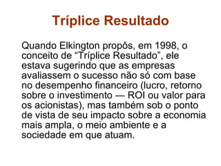 Tríplice Resultado Quando Elkington propôs, em 1998, o conceito de “Tríplice Resultado”, ele estava sugerindo que as empresas avaliassem o sucesso não só com base no desempenho financeiro (lucro, retorno sobre o investimento ― ROI ou valor para os acionistas), mas também sob o ponto de vista de seu impacto sobre a economia mais ampla, o meio ambiente e a sociedade em que atuam. 