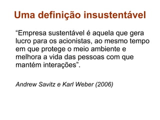 Uma definição insustentável “ Empresa sustentável é aquela que gera lucro para os acionistas, ao mesmo tempo em que protege o meio ambiente e melhora a vida das pessoas com que mantém interações”. Andrew Savitz e Karl Weber (2006)  
