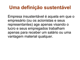 Uma definição sustentável Empresa insustentável é aquela em que o empresário (ou os acionistas e seus representantes) age apenas visando o lucro e seus empregados trabalham apenas para receber um salário ou uma vantagem material qualquer.  