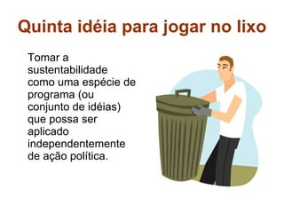 Quinta idéia para jogar no lixo Tomar a sustentabilidade como uma espécie de programa (ou conjunto de idéias) que possa ser aplicado independentemente de ação política. 