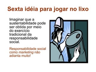 Sexta idéia para jogar no lixo Imaginar que a sustentabilidade pode ser obtida por meio do exercício tradicional da responsabilidade social. Responsabilidade social como  marketing  não adianta muito! 
