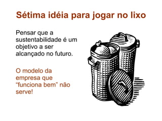 Sétima idéia para jogar no lixo Pensar que a sustentabilidade é um objetivo a ser alcançado no futuro. O modelo da empresa que “funciona bem” não serve! 