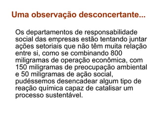 Uma observação desconcertante... Os departamentos de responsabilidade social das empresas estão tentando juntar ações setoriais que não têm muita relação entre si, como se combinando 800 miligramas de operação econômica, com 150 miligramas de preocupação ambiental e 50 miligramas de ação social, pudéssemos desencadear algum tipo de reação química capaz de catalisar um processo sustentável.  