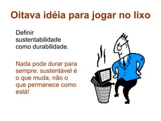 Oitava idéia para jogar no lixo Definir sustentabilidade como durabilidade. Nada pode durar para sempre: sustentável é o que muda, não o que permanece como está! 