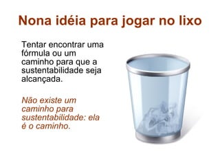 Nona idéia para jogar no lixo Tentar encontrar uma fórmula ou um caminho para que a sustentabilidade seja alcançada. Não existe um caminho para sustentabilidade: ela é o caminho .   